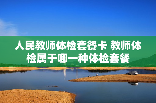 人民教师体检套餐卡 教师体检属于哪一种体检套餐