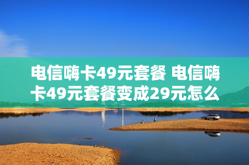 电信嗨卡49元套餐 电信嗨卡49元套餐变成29元怎么回事