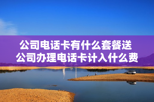 公司电话卡有什么套餐送 公司办理电话卡计入什么费用