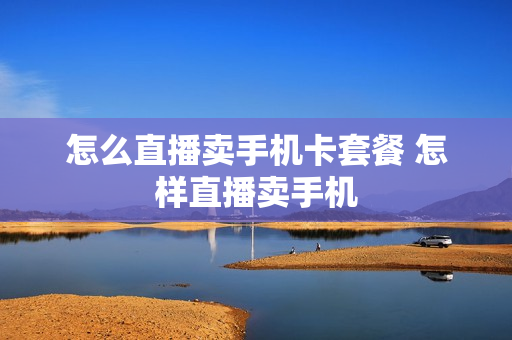 怎么直播卖手机卡套餐 怎样直播卖手机
