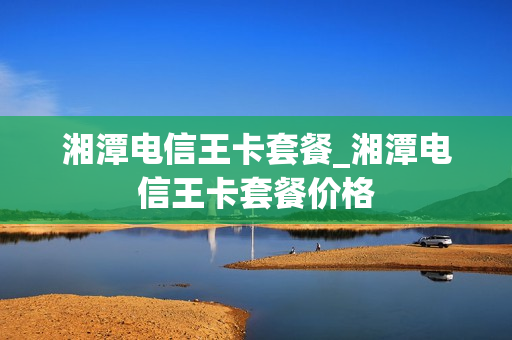 湘潭电信王卡套餐_湘潭电信王卡套餐价格