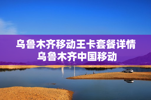 乌鲁木齐移动王卡套餐详情 乌鲁木齐中国移动
