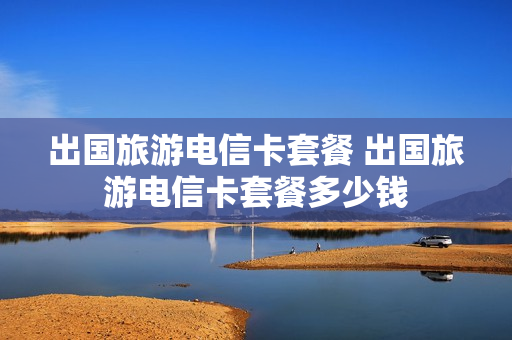 出国旅游电信卡套餐 出国旅游电信卡套餐多少钱