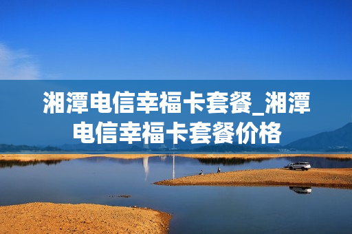 湘潭电信幸福卡套餐_湘潭电信幸福卡套餐价格