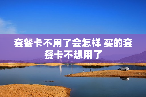 套餐卡不用了会怎样 买的套餐卡不想用了