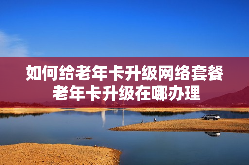 如何给老年卡升级网络套餐 老年卡升级在哪办理