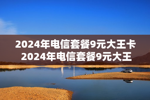 2024年电信套餐9元大王卡 2024年电信套餐9元大王卡怎么办理