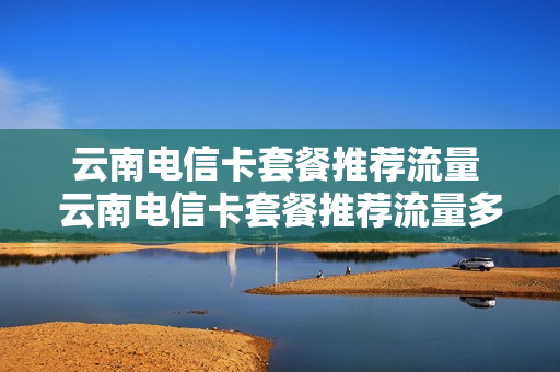 云南电信卡套餐推荐流量 云南电信卡套餐推荐流量多少