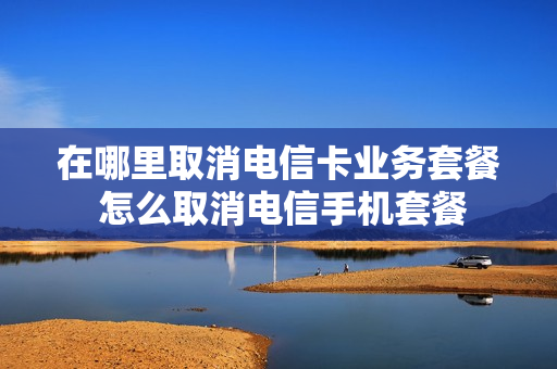 在哪里取消电信卡业务套餐 怎么取消电信手机套餐