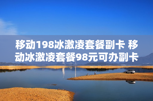 移动198冰激凌套餐副卡 移动冰激凌套餐98元可办副卡详解