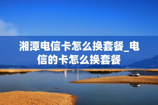 湘潭电信卡怎么换套餐_电信的卡怎么换套餐