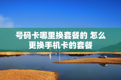 号码卡哪里换套餐的 怎么更换手机卡的套餐