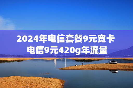 2024年电信套餐9元宽卡 电信9元420g年流量