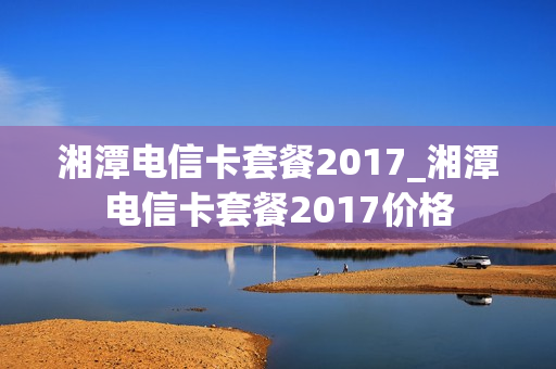 湘潭电信卡套餐2017_湘潭电信卡套餐2017价格