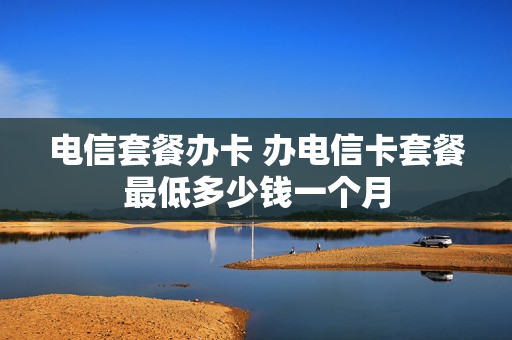 电信套餐办卡 办电信卡套餐最低多少钱一个月