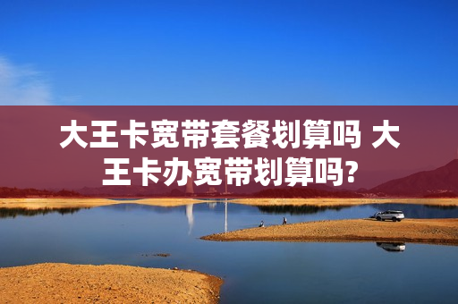 大王卡宽带套餐划算吗 大王卡办宽带划算吗?