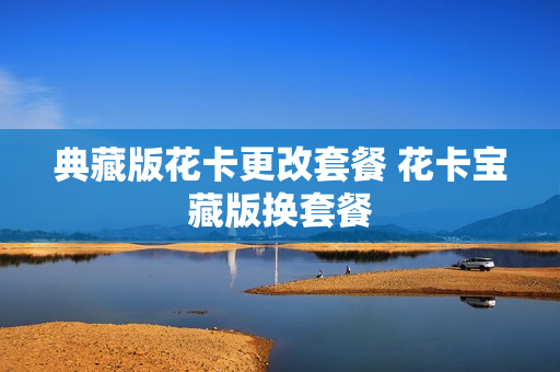 典藏版花卡更改套餐 花卡宝藏版换套餐