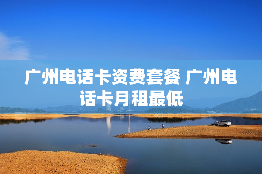 广州电话卡资费套餐 广州电话卡月租最低