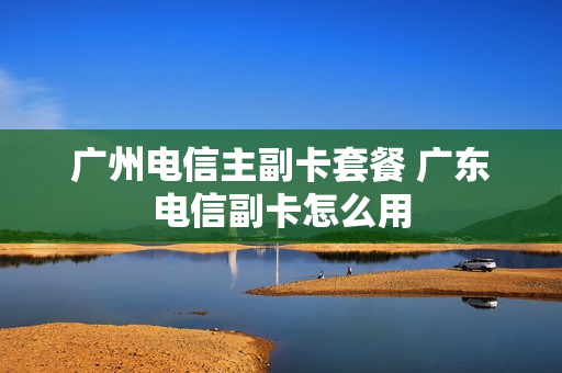 广州电信主副卡套餐 广东电信副卡怎么用