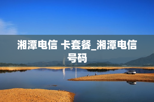 湘潭电信 卡套餐_湘潭电信号码