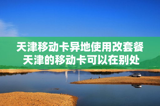 天津移动卡异地使用改套餐 天津的移动卡可以在别处换套餐吗