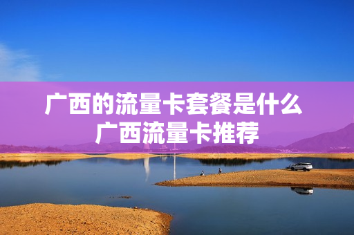 广西的流量卡套餐是什么 广西流量卡推荐