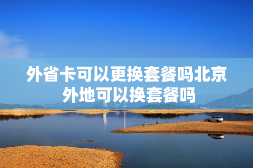 外省卡可以更换套餐吗北京 外地可以换套餐吗
