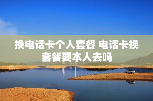 换电话卡个人套餐 电话卡换套餐要本人去吗