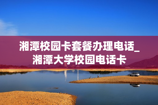 湘潭校园卡套餐办理电话_湘潭大学校园电话卡