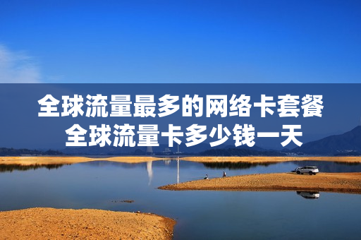全球流量最多的网络卡套餐 全球流量卡多少钱一天
