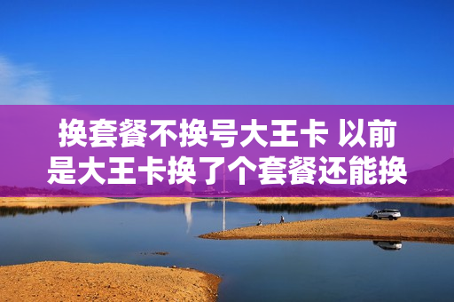 换套餐不换号大王卡 以前是大王卡换了个套餐还能换回大王卡吗