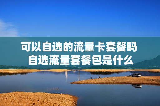 可以自选的流量卡套餐吗 自选流量套餐包是什么