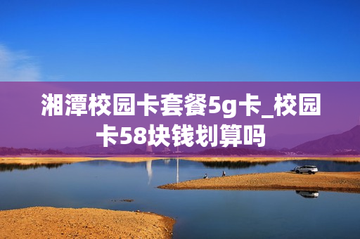 湘潭校园卡套餐5g卡_校园卡58块钱划算吗