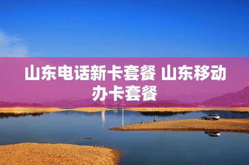 山东电话新卡套餐 山东移动办卡套餐