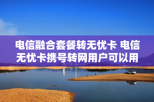 电信融合套餐转无忧卡 电信无忧卡携号转网用户可以用吗