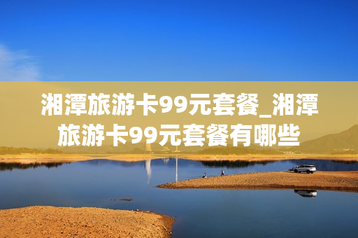 湘潭旅游卡99元套餐_湘潭旅游卡99元套餐有哪些