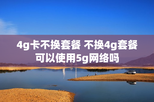 4g卡不换套餐 不换4g套餐可以使用5g网络吗