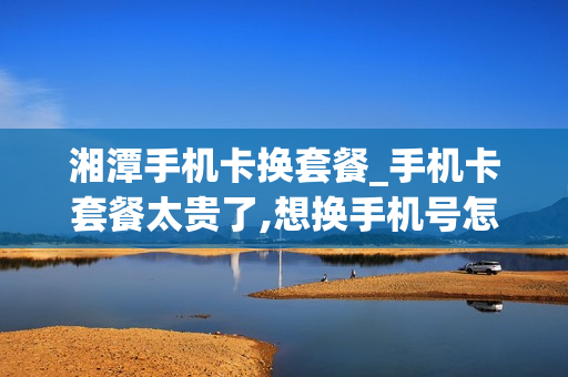 湘潭手机卡换套餐_手机卡套餐太贵了,想换手机号怎么办理