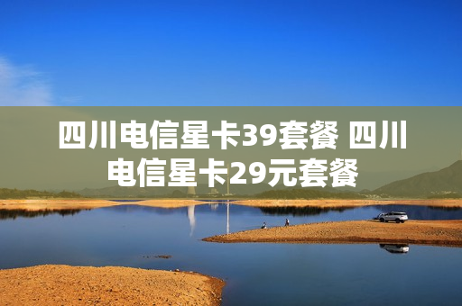 四川电信星卡39套餐 四川电信星卡29元套餐