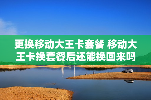 更换移动大王卡套餐 移动大王卡换套餐后还能换回来吗