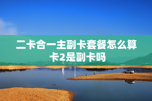 二卡合一主副卡套餐怎么算 卡2是副卡吗