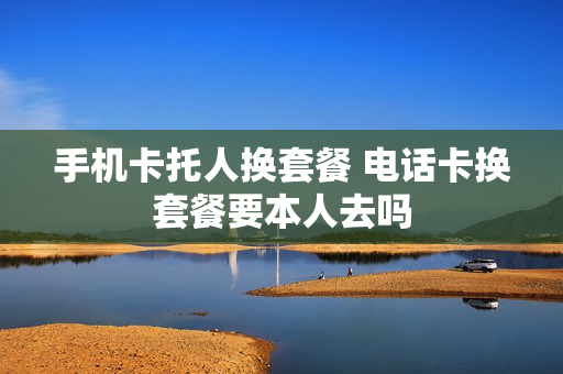 手机卡托人换套餐 电话卡换套餐要本人去吗