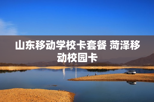 山东移动学校卡套餐 菏泽移动校园卡