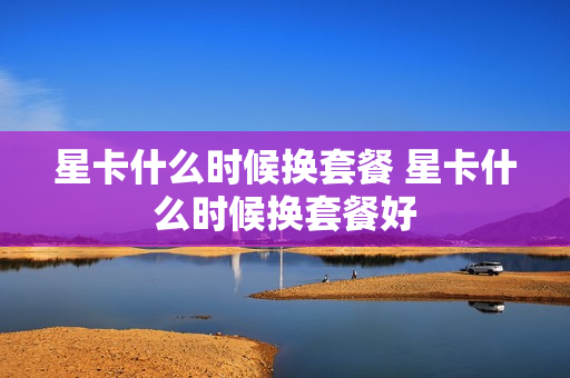 星卡什么时候换套餐 星卡什么时候换套餐好