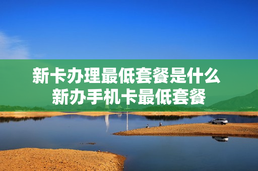 新卡办理最低套餐是什么 新办手机卡最低套餐
