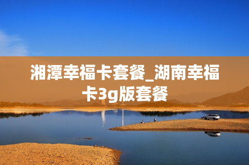 湘潭幸福卡套餐_湖南幸福卡3g版套餐