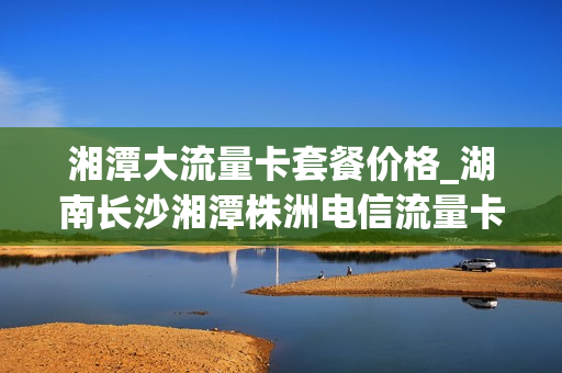 湘潭大流量卡套餐价格_湖南长沙湘潭株洲电信流量卡