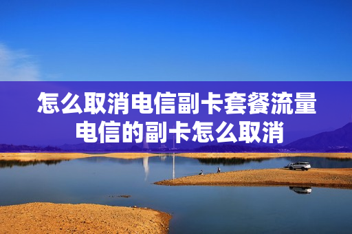 怎么取消电信副卡套餐流量 电信的副卡怎么取消