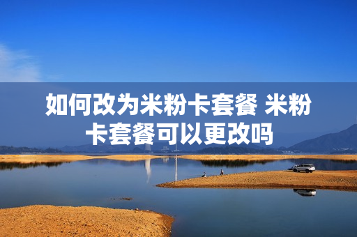 如何改为米粉卡套餐 米粉卡套餐可以更改吗