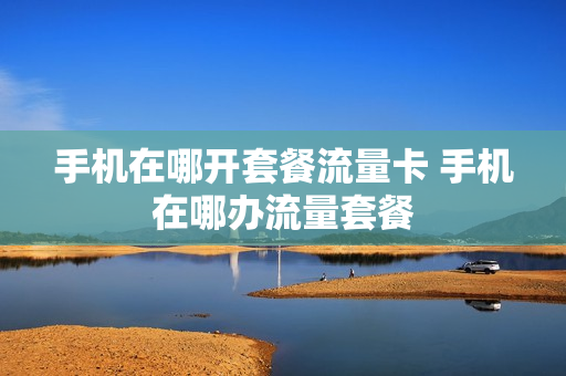 手机在哪开套餐流量卡 手机在哪办流量套餐
